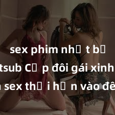sex phim nhật bản vietsub Cặp đôi gái xinh sex thổi hồn vào đêm muộn