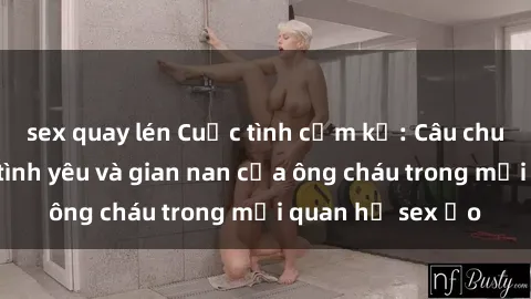 sex quay lén Cuộc tình cấm kỵ: Câu chuyện mang đầy tình yêu và gian nan của ông cháu trong mối quan hệ sex ảo