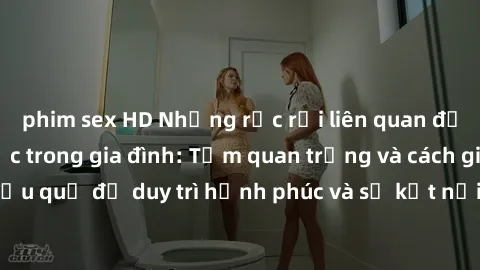 phim sex HD Những rắc rối liên quan đến quan hệ tình dục trong gia đình: Tầm quan trọng và cách giải quyết hiệu quả để duy trì hạnh phúc và sự kết nối tốt trong mối quan hệ họ hàng.