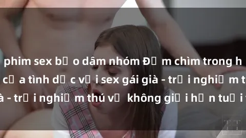 phim sex bạo dâm nhóm Đắm chìm trong hương vị mới lạ của tình dục với sex gái già - trải nghiệm thú vị không giới hạn tuổi tác!