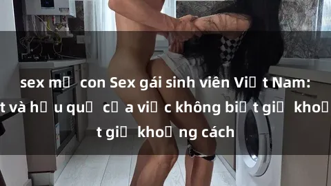 sex mẹ con Sex gái sinh viên Việt Nam: Sự thật và hậu quả của việc không biết giữ khoảng cách