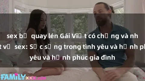 sex bị quay lén Gái Việt có chồng và những bí mật về sex: Sức sống trong tình yêu và hạnh phúc gia đình