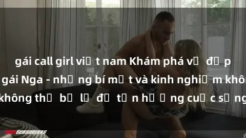 gái call girl việt nam Khám phá vẻ đẹp quyến rũ của sex gái Nga - những bí mật và kinh nghiệm không thể bỏ lỡ để tận hưởng cuộc sống tình dục đỉnh cao