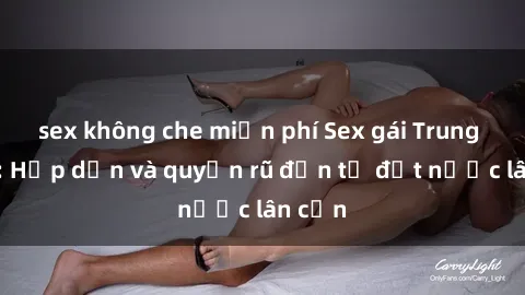 sex không che miễn phí Sex gái Trung Quốc: Hấp dẫn và quyến rũ đến từ đất nước lân cận
