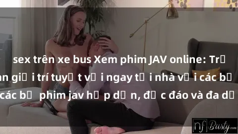 sex trên xe bus Xem phim JAV online: Trải nghiệm không gian giải trí tuyệt vời ngay tại nhà với các bộ phim jav hấp dẫn, độc đáo và đa dạng trên internet.