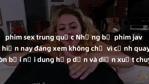phim sex trung quốc Những bộ phim jav không che hot nhất hiện nay đáng xem không chỉ vì cảnh quay nóng bỏng mà còn bởi nội dung hấp dẫn và diễn xuất chuyên nghiệp. Đầy đủ cả yếu tố kích thích và tinh