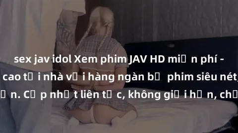 sex jav idol Xem phim JAV HD miễn phí - Trải nghiệm đỉnh cao tại nhà với hàng ngàn bộ phim siêu nét, độc đáo, hấp dẫn. Cập nhật liên tục, không giới hạn, chỉ có tại website chất lượng hàng đầu.