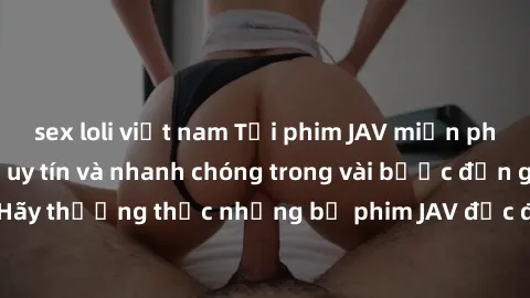 sex loli việt nam Tải phim JAV miễn phí từ các trang web uy tín và nhanh chóng trong vài bước đơn giản. Hãy thưởng thức những bộ phim JAV độc đáo và hấp dẫn ngay hôm nay!