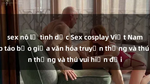 sex nô lệ tình dục Sex cosplay Việt Nam: Sự kết hợp táo bạo giữa văn hóa truyền thống và thú vui hiện đại