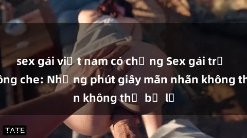 sex gái việt nam có chồng Sex gái trẻ đẹp không che: Những phút giây mãn nhãn không thể bỏ lỡ