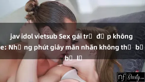 jav idol vietsub Sex gái trẻ đẹp không che: Những phút giây mãn nhãn không thể bỏ lỡ