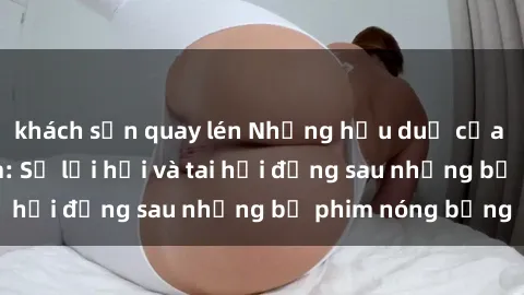khách sạn quay lén Những hậu duệ của clip sex đình đám: Sự lợi hại và tai hại đằng sau những bộ phim nóng bỏng