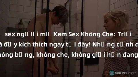 sex người mỹ Xem Sex Không Che: Trải nghiệm mới lạ và đầy kích thích ngay tại đây! Những cảnh quay nóng bỏng, không che, không giới hạn đang chờ đón bạn. Đừng bỏ lỡ!