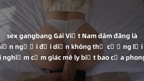 sex gangbang Gái Việt Nam dâm đãng làm tình say đắm, khiến người đối diện không thể cưỡng lại được. Hãy trải nghiệm cảm giác mê ly biết bao của phong cách yêu đương đậm chất dân tộc!