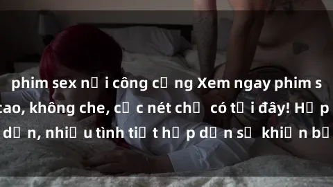 phim sex nơi công cộng Xem ngay phim sex full HD đỉnh cao, không che, cực nét chỉ có tại đây! Hấp dẫn, nhiều tình tiết hấp dẫn sẽ khiến bạn thỏa mãn đắm say.