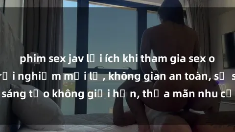 phim sex jav lợi ích khi tham gia sex online không che: Trải nghiệm mới lạ, không gian an toàn, sự sáng tạo không giới hạn, thỏa mãn nhu cầu tình dục của bạn.