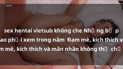 sex hentai vietsub không che Những bộ phim sex jav đỉnh cao phải xem trong năm  Đam mê, kích thích và mãn nhãn không thể chối từ!