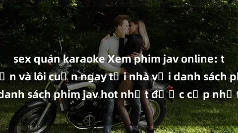 sex quán karaoke Xem phim jav online: trải nghiệm hấp dẫn và lôi cuốn ngay tại nhà với danh sách phim jav hot nhất được cập nhật liên tục.