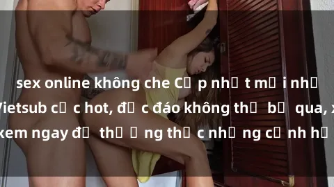 sex online không che Cập nhật mới nhất: Top phim JAV Vietsub cực hot, độc đáo không thể bỏ qua, xem ngay để thưởng thức những cảnh hấp dẫn và đầy kích thích!