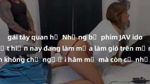 gái tây quan hệ Những bộ phim JAV idol không che hot nhất hiện nay đang làm mưa làm gió trên mạng, hấp dẫn không chỉ người hâm mộ mà còn cả những ai mới tìm hiểu về thể loại này!