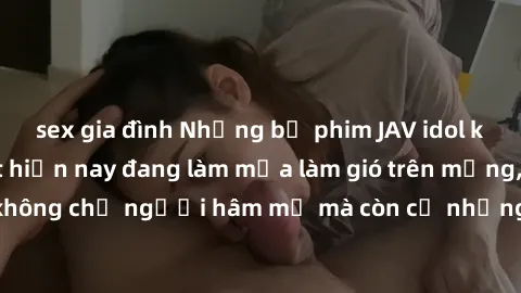 sex gia đình Những bộ phim JAV idol không che hot nhất hiện nay đang làm mưa làm gió trên mạng, hấp dẫn không chỉ người hâm mộ mà còn cả những ai mới tìm hiểu về thể loại này!
