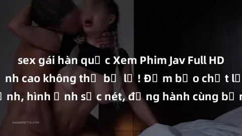 sex gái hàn quốc Xem Phim Jav Full HD: Những bộ phim đỉnh cao không thể bỏ lỡ! Đảm bảo chất lượng ổn định, hình ảnh sắc nét, đồng hành cùng bạn trong những giây phút thư giãn!