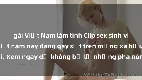 gái Việt Nam làm tình Clip sex sinh viên mới nhất hot nhất năm nay đang gây sốt trên mạng xã hội. Xem ngay để không bỏ lỡ những pha nóng không thể bỏ qua!