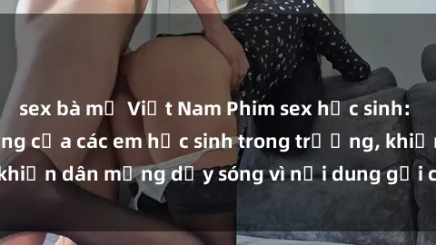 sex bà mẹ Việt Nam Phim sex học sinh: Hành động nóng bỏng của các em học sinh trong trường, khiến dân mạng dậy sóng vì nội dung gợi cảm và kích thích.