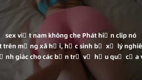 sex việt nam không che Phát hiện clip nóng sinh viên gây sốt trên mạng xã hội, học sinh bị xử lý nghiêm ngặt. Đây là cảnh giác cho các bạn trẻ về hậu quả của việc chia sẻ thông tin trái phép trên inte