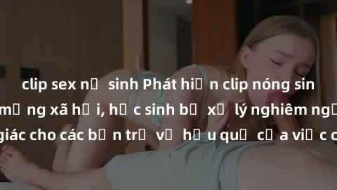 clip sex nữ sinh Phát hiện clip nóng sinh viên gây sốt trên mạng xã hội, học sinh bị xử lý nghiêm ngặt. Đây là cảnh giác cho các bạn trẻ về hậu quả của việc chia sẻ thông tin trái phép trên internet.