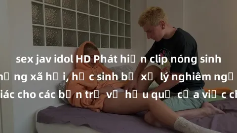sex jav idol HD Phát hiện clip nóng sinh viên gây sốt trên mạng xã hội, học sinh bị xử lý nghiêm ngặt. Đây là cảnh giác cho các bạn trẻ về hậu quả của việc chia sẻ thông tin trái phép trên internet.