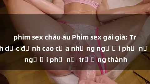 phim sex châu âu Phim sex gái già: Trải nghiệm tình dục đỉnh cao của những người phụ nữ trưởng thành