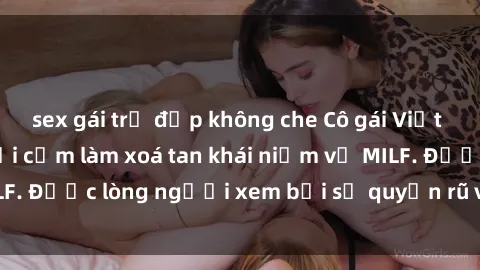 sex gái trẻ đẹp không che Cô gái Việt Nam xinh đẹp và gợi cảm làm xoá tan khái niệm về MILF. Được lòng người xem bởi sự quyến rũ và dễ thương.