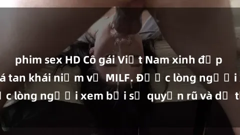 phim sex HD Cô gái Việt Nam xinh đẹp và gợi cảm làm xoá tan khái niệm về MILF. Được lòng người xem bởi sự quyến rũ và dễ thương.