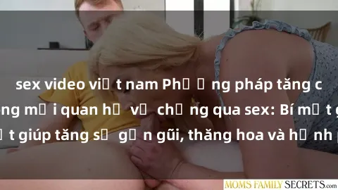 sex video việt nam Phương pháp tăng cường gắn kết trong mối quan hệ vợ chồng qua sex: Bí mật giúp tăng sự gần gũi, thăng hoa và hạnh phúc cho cặp đôi