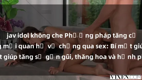 jav idol không che Phương pháp tăng cường gắn kết trong mối quan hệ vợ chồng qua sex: Bí mật giúp tăng sự gần gũi, thăng hoa và hạnh phúc cho cặp đôi