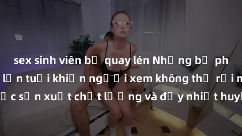 sex sinh viên bị quay lén Những bộ phim sex của phụ nữ lớn tuổi khiến người xem không thể rời mắt. Được sản xuất chất lượng và đầy nhiệt huyết, đáng xem và trải nghiệm.