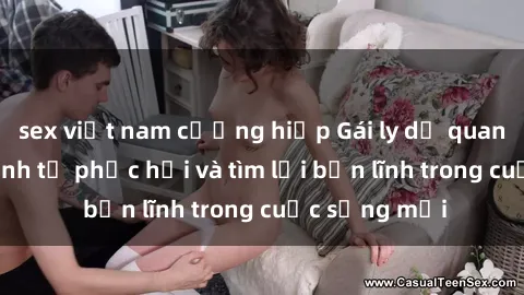 sex việt nam cưỡng hiếp Gái ly dị quan hệ: Hành trình tự phục hồi và tìm lại bản lĩnh trong cuộc sống mới