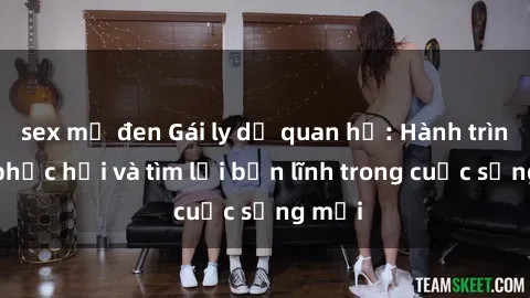 sex mỹ đen Gái ly dị quan hệ: Hành trình tự phục hồi và tìm lại bản lĩnh trong cuộc sống mới