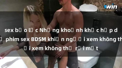 sex bạo lực Những khoảnh khắc hấp dẫn trong bộ phim sex BDSM khiến người xem không thể rời mắt