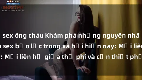 sex ông cháu Khám phá những nguyên nhân và hậu quả của sex bạo lực trong xã hội hiện nay: Mối liên hệ giữa thị phi và cần thiết phải ngăn chặn.