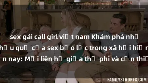 sex gái call girl việt nam Khám phá những nguyên nhân và hậu quả của sex bạo lực trong xã hội hiện nay: Mối liên hệ giữa thị phi và cần thiết phải ngăn chặn.