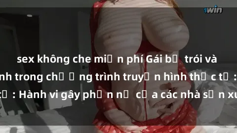 sex không che miễn phí Gái bị trói và bị ép buộc làm tình trong chương trình truyền hình thực tế: Hành vi gây phẫn nộ của các nhà sản xuất và người xem.
