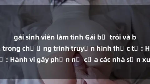 gái sinh viên làm tình Gái bị trói và bị ép buộc làm tình trong chương trình truyền hình thực tế: Hành vi gây phẫn nộ của các nhà sản xuất và người xem.