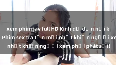 xem phim jav full HD Kinh dị đến nỗi không thể tin nổi: Phim sex tra tấn mới nhất khiến người xem phải phát sốt!