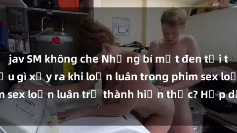 jav SM không che Những bí mật đen tối trong gia đình: Điều gì xảy ra khi loạn luân trong phim sex loạn luân trở thành hiện thực? Hấp dẫn và gây sốc!