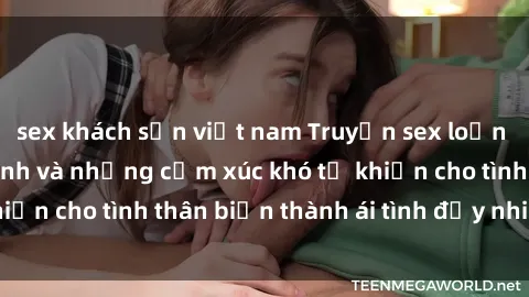sex khách sạn việt nam Truyện sex loạn luân: Bí mật gia đình và những cảm xúc khó tả khiến cho tình thân biến thành ái tình đầy nhiệt huyết