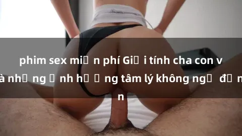 phim sex miễn phí Giới tính cha con và những ảnh hưởng tâm lý không ngờ đến