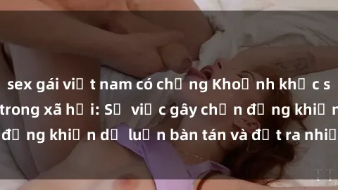 sex gái việt nam có chồng Khoảnh khắc sex cô cháu gây sốc trong xã hội: Sự việc gây chấn động khiến dư luận bàn tán và đặt ra nhiều tranh cãi.