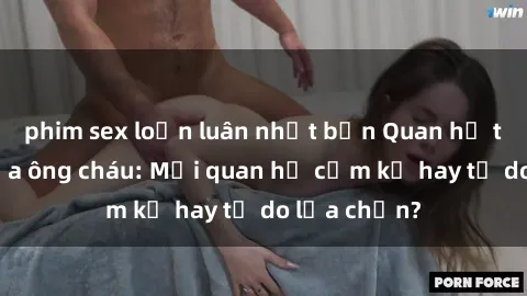 phim sex loạn luân nhật bản Quan hệ tình dục giữa ông cháu: Mối quan hệ cấm kỵ hay tự do lựa chọn?